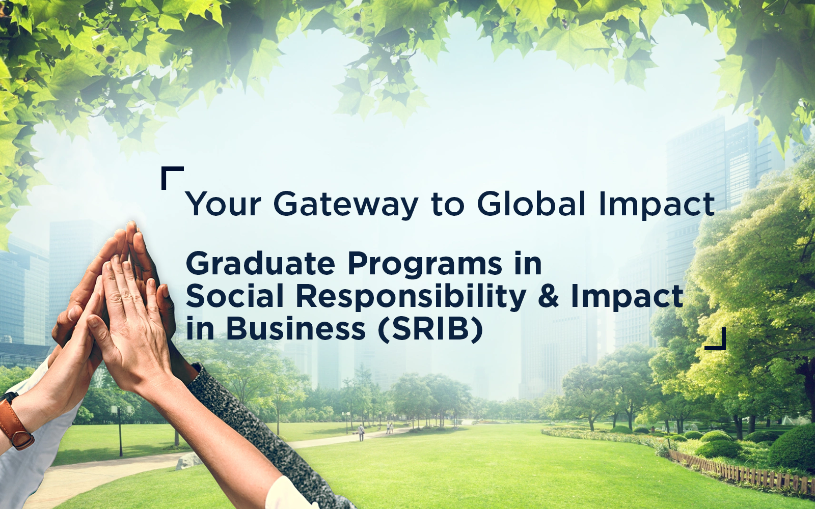 Diverse set of hands giving a group high five set on a city green with faded cityscape in the background and text overlay that says Your Gateway to Global Impact Graduate Programs in Social Responsibility and Impact in Business